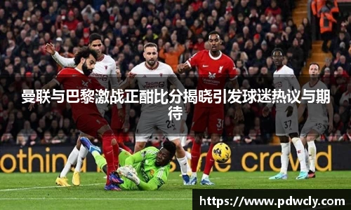 曼联与巴黎激战正酣比分揭晓引发球迷热议与期待