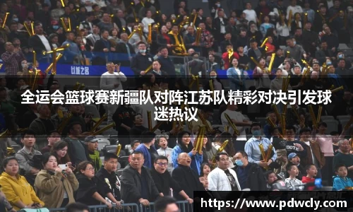 全运会篮球赛新疆队对阵江苏队精彩对决引发球迷热议