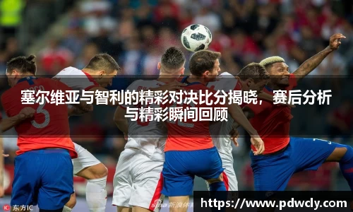 塞尔维亚与智利的精彩对决比分揭晓，赛后分析与精彩瞬间回顾