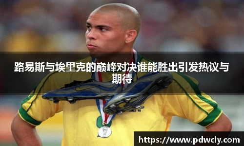 路易斯与埃里克的巅峰对决谁能胜出引发热议与期待