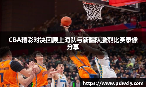 CBA精彩对决回顾上海队与新疆队激烈比赛录像分享